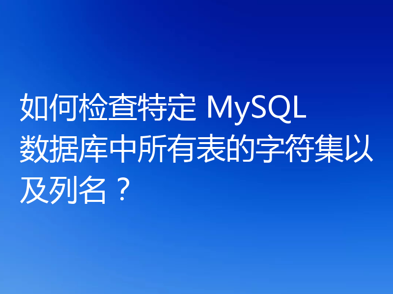 如何检查特定 MySQL 数据库中所有表的字符集以及列名？