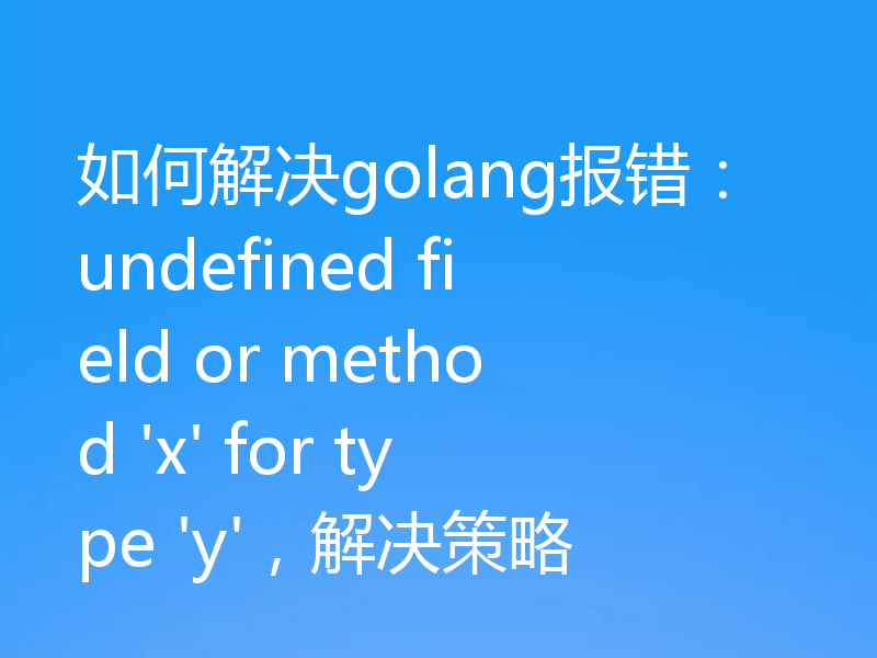 如何解决golang报错：undefined field or method 'x' for type 'y'，解决策略