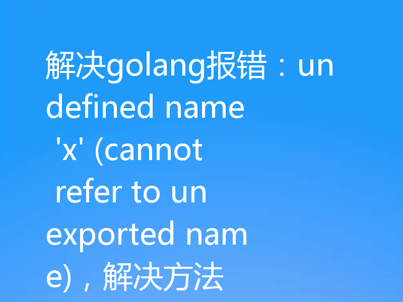 解决golang报错：undefined name 'x' (cannot refer to unexported name)，解决方法