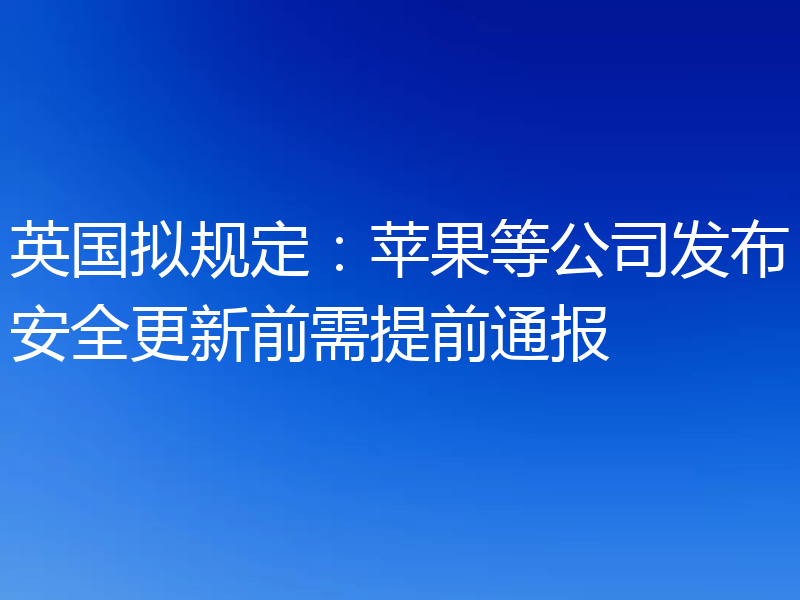 英国拟规定：苹果等公司发布安全更新前需提前通报