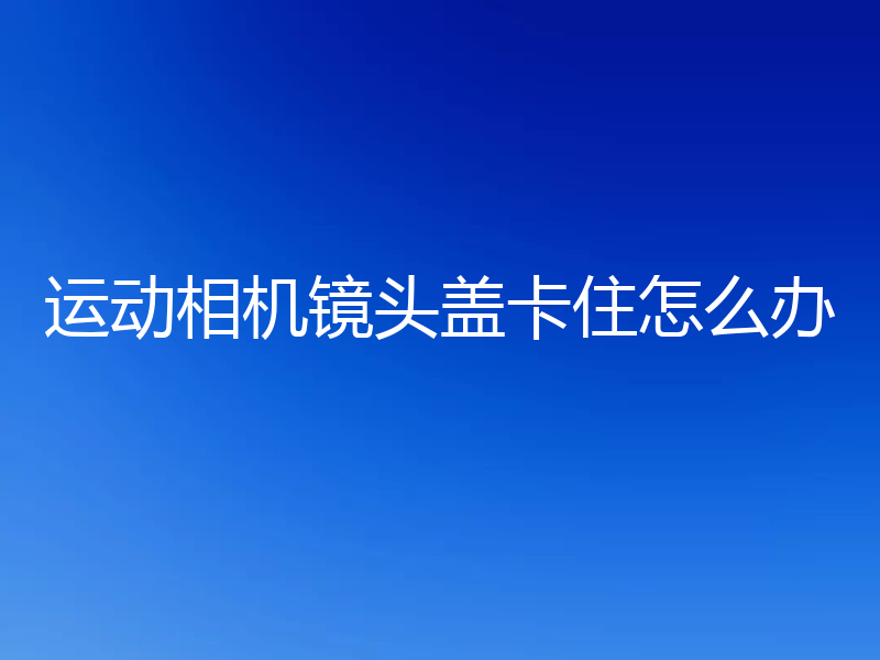 运动相机镜头盖卡住怎么办