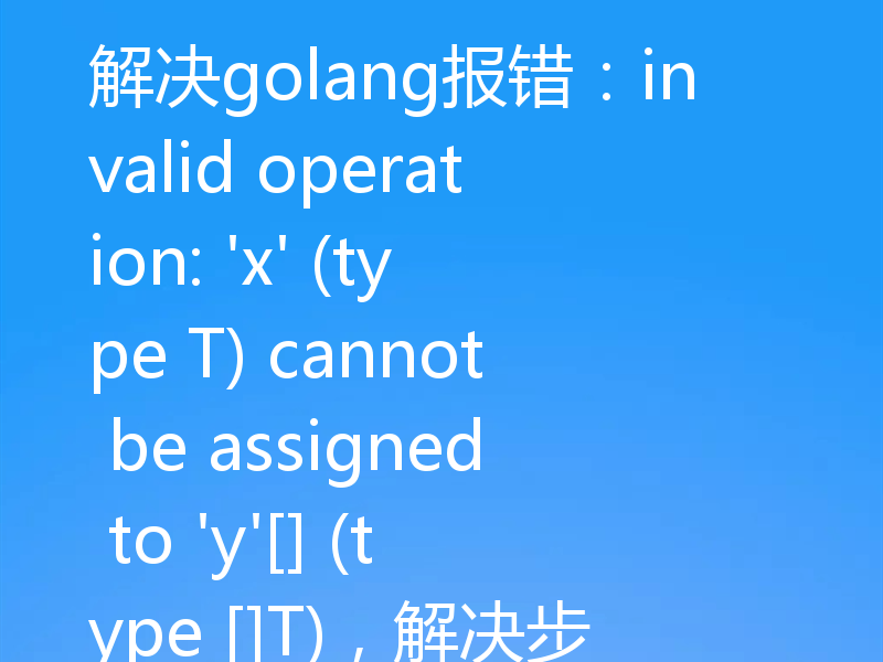 解决golang报错：invalid operation: 'x' (type T) cannot be assigned to 'y'[] (type []T)，解决步骤