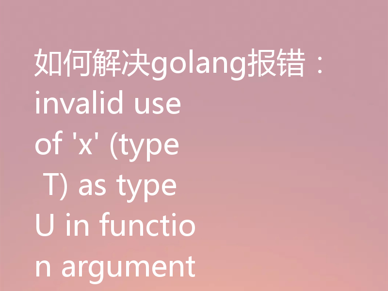 如何解决golang报错：invalid use of 'x' (type T) as type U in function argument