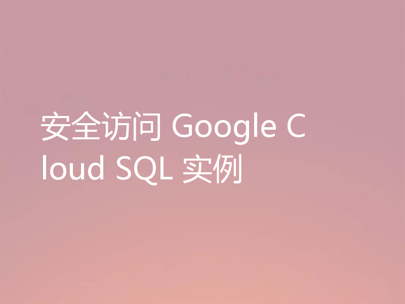 安全访问 Google Cloud SQL 实例