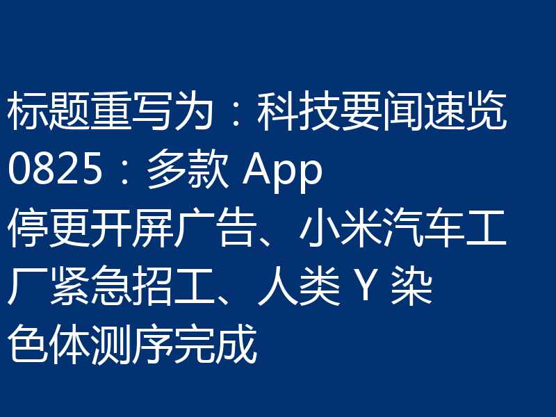 标题重写为：科技要闻速览 0825：多款 App 停更开屏广告、小米汽车工厂紧急招工、人类 Y 染色体测序完成