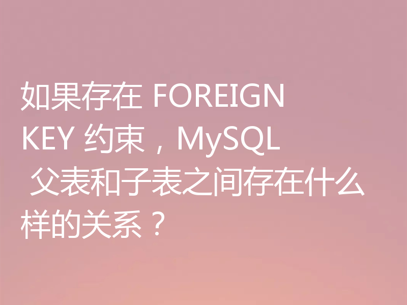 如果存在 FOREIGN KEY 约束，MySQL 父表和子表之间存在什么样的关系？