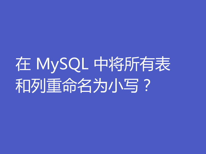 在 MySQL 中将所有表和列重命名为小写？