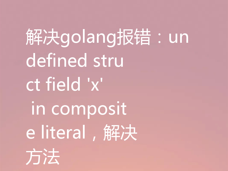 解决golang报错：undefined struct field 'x' in composite literal，解决方法