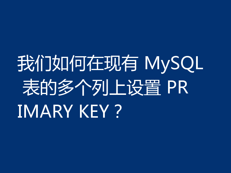 我们如何在现有 MySQL 表的多个列上设置 PRIMARY KEY？