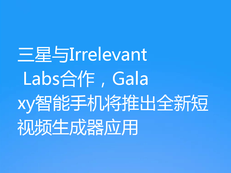 三星与Irrelevant Labs合作，Galaxy智能手机将推出全新短视频生成器应用