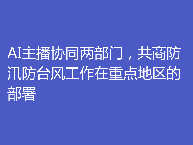AI主播协同两部门，共商防汛防台风工作在重点地区的部署