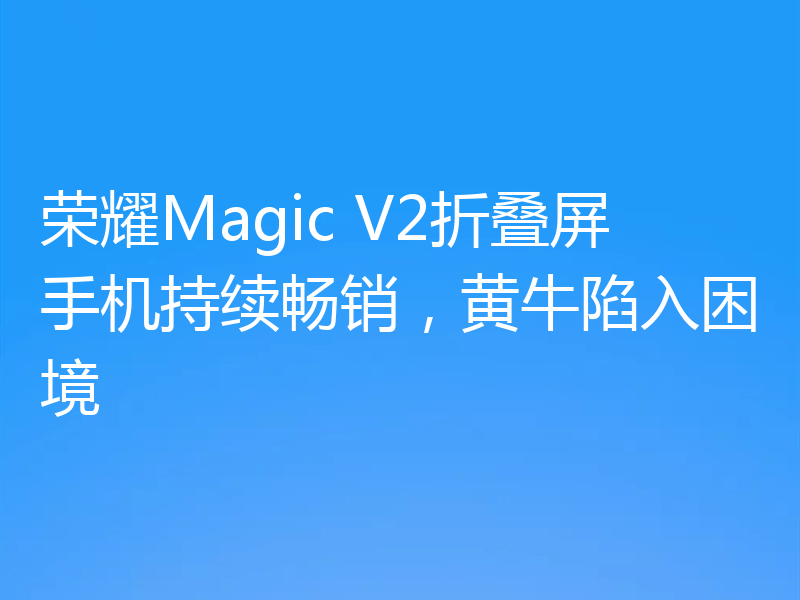 荣耀Magic V2折叠屏手机持续畅销，黄牛陷入困境