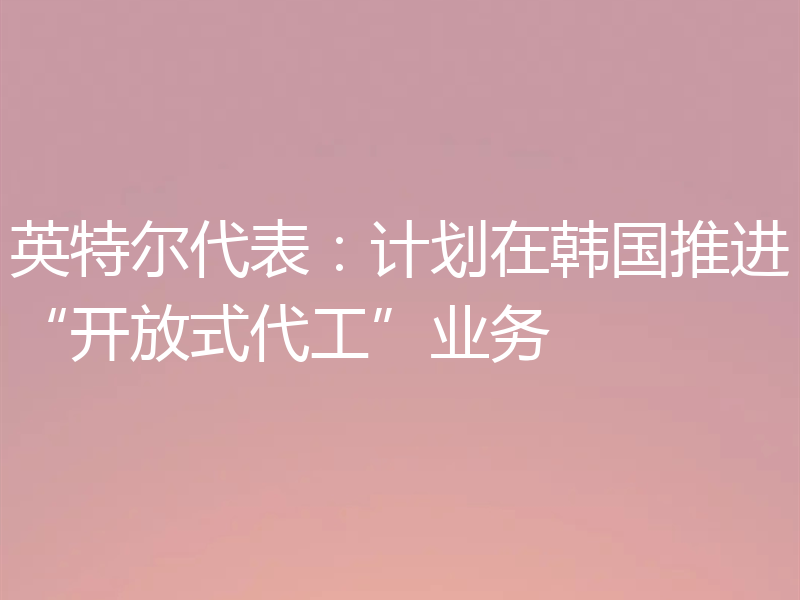 英特尔代表：计划在韩国推进“开放式代工”业务