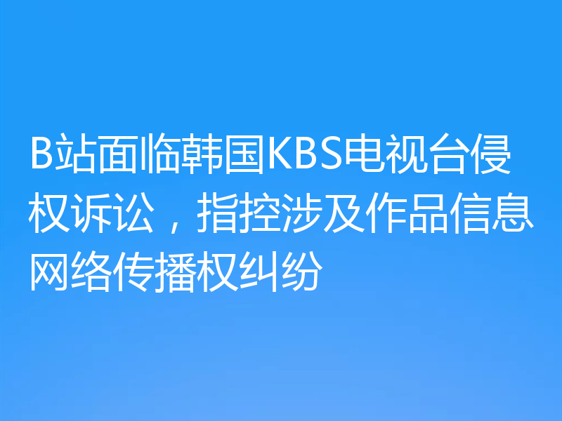 B站面临韩国KBS电视台侵权诉讼，指控涉及作品信息网络传播权纠纷