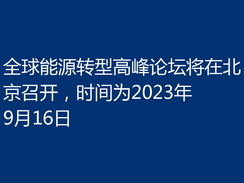 全球能源转型高峰论坛将在北京召开，时间为2023年9月16日
