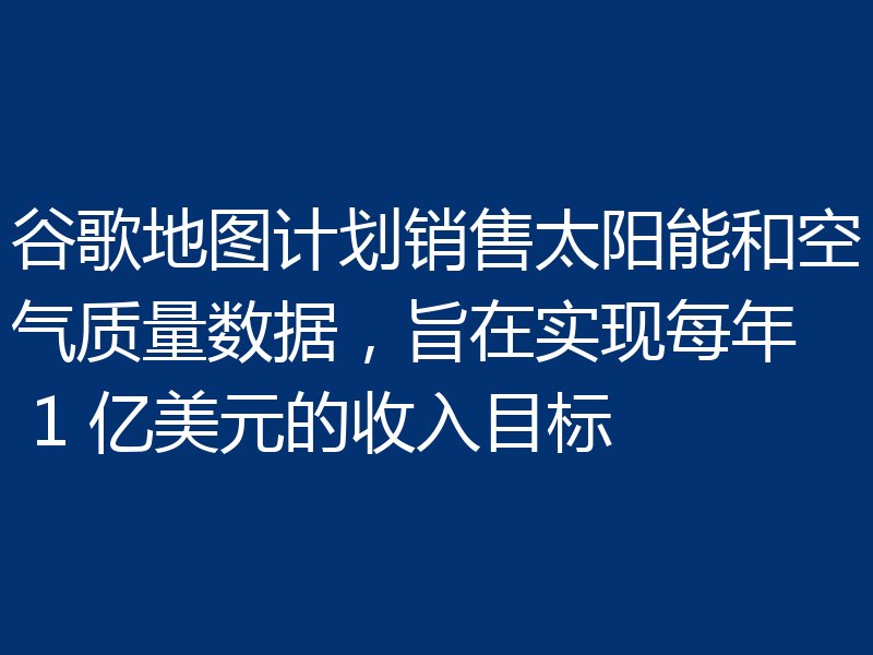 谷歌地图计划销售太阳能和空气质量数据，旨在实现每年 1 亿美元的收入目标