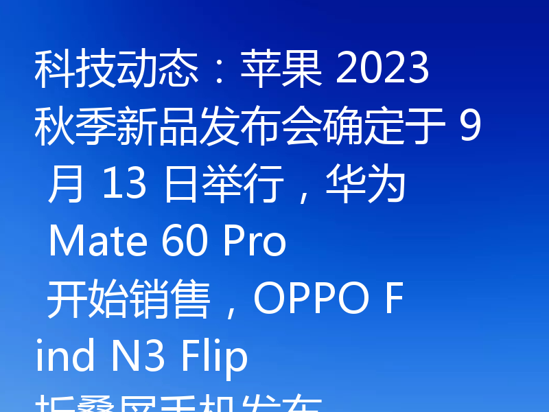 科技动态：苹果 2023 秋季新品发布会确定于 9 月 13 日举行，华为 Mate 60 Pro 开始销售，OPPO Find N3 Flip 折叠屏手机发布