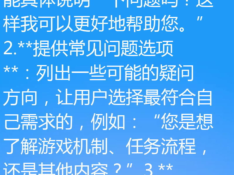 骡子快跑处理模糊提问的方法，主要是通过以下几种方式来优化和明确用户的问题：1.**引导用户提供更多信息**：当用户的问题不够清晰时，可以礼貌地请求用户补充细节，例如：“您能具体说明一下问题吗？这样我可以更好地帮助您。”2.**提供常见问题选项**：列出一些可能的疑问方向，让用户选择最符合自己需求的，例如：“您是想了解游戏机制、任务流程，还是其他内容？”3.**基于上下文推测**：根据用户之前的提问