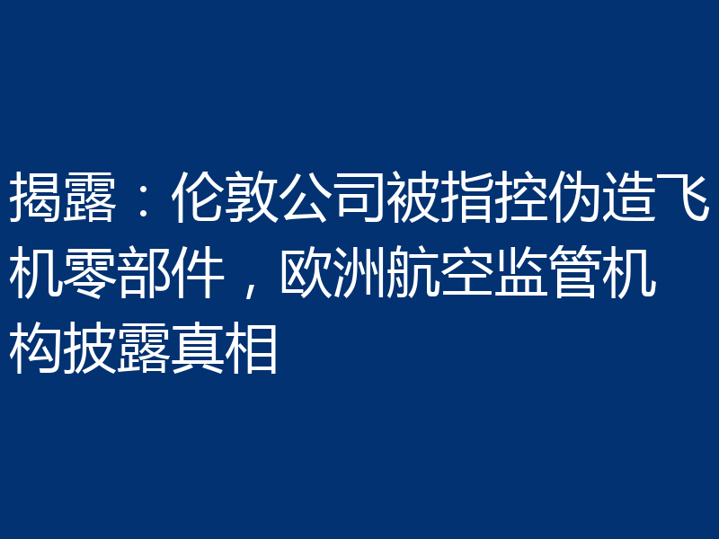 揭露：伦敦公司被指控伪造飞机零部件，欧洲航空监管机构披露真相