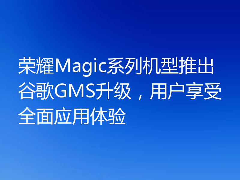 荣耀Magic系列机型推出谷歌GMS升级，用户享受全面应用体验