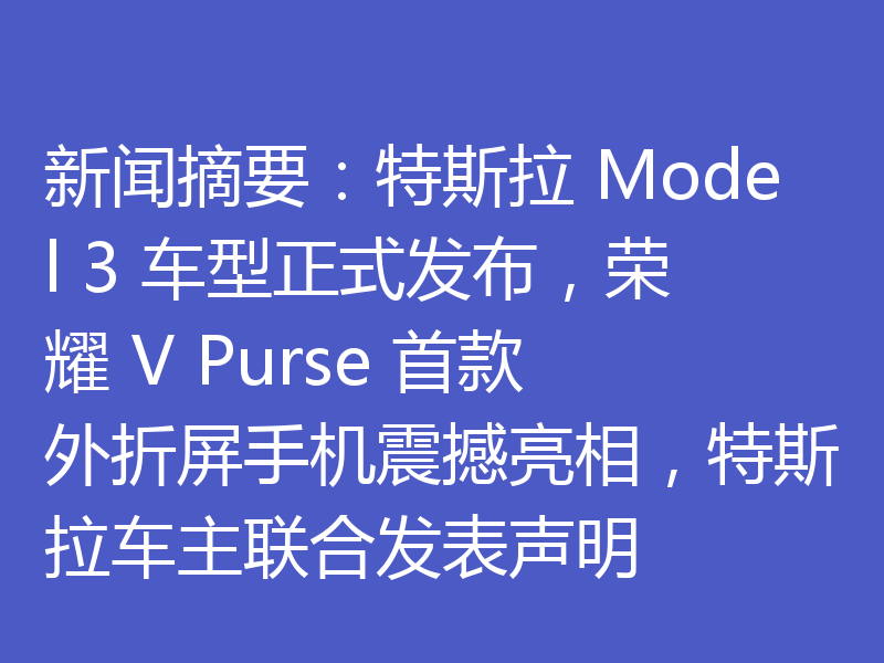 新闻摘要：特斯拉 Model 3 车型正式发布，荣耀 V Purse 首款外折屏手机震撼亮相，特斯拉车主联合发表声明