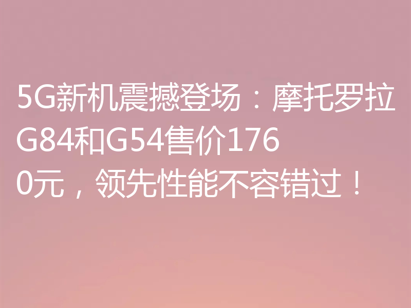 5G新机震撼登场：摩托罗拉G84和G54售价1760元，领先性能不容错过！