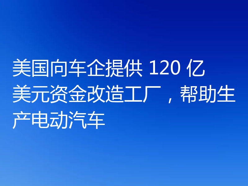 美国向车企提供 120 亿美元资金改造工厂，帮助生产电动汽车