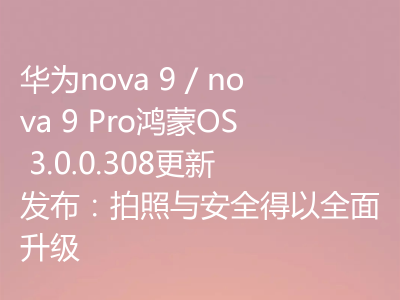 华为nova 9 / nova 9 Pro鸿蒙OS 3.0.0.308更新发布：拍照与安全得以全面升级