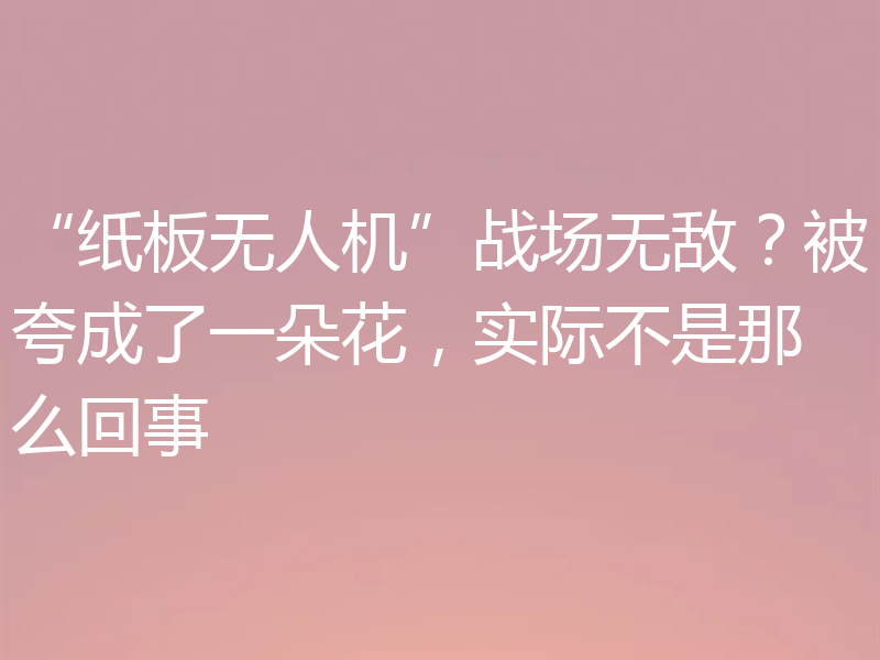 “纸板无人机”战场无敌？被夸成了一朵花，实际不是那么回事