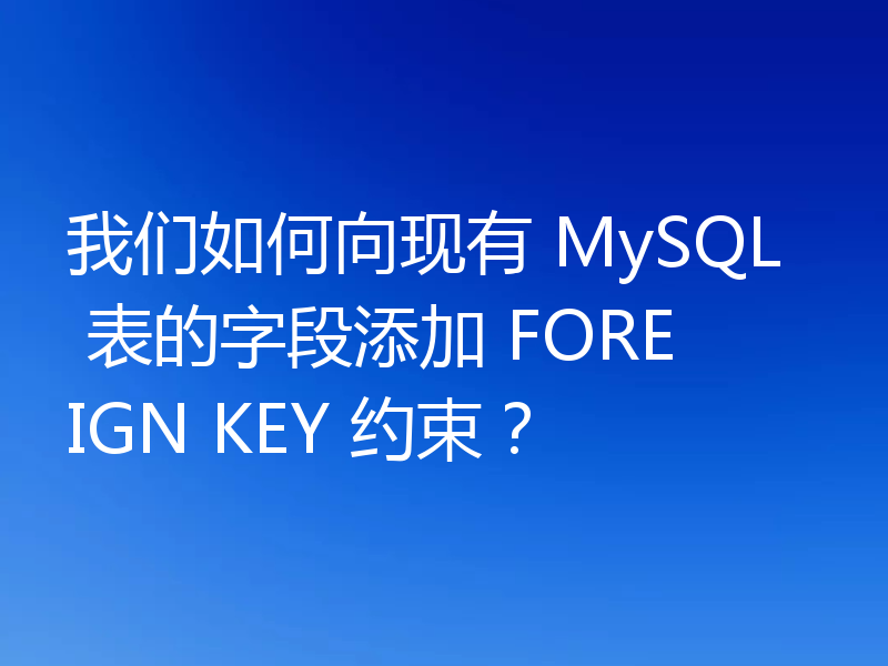 我们如何向现有 MySQL 表的字段添加 FOREIGN KEY 约束？