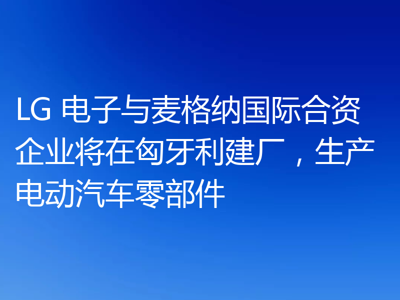 LG 电子与麦格纳国际合资企业将在匈牙利建厂，生产电动汽车零部件