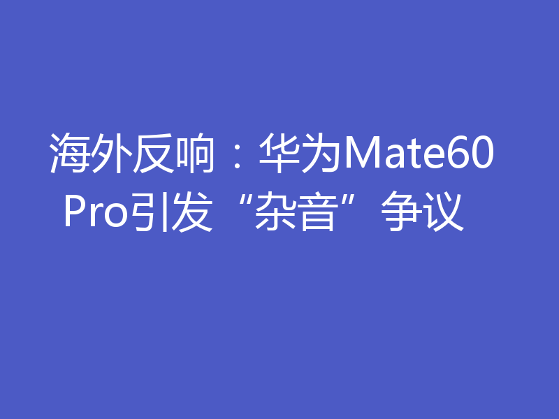 海外反响：华为Mate60 Pro引发“杂音”争议