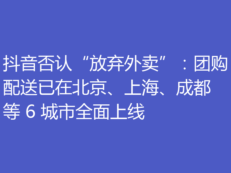 抖音否认“放弃外卖”：团购配送已在北京、上海、成都等 6 城市全面上线