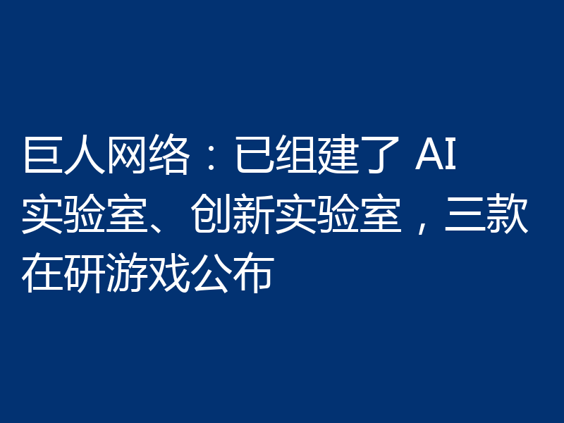巨人网络：已组建了 AI 实验室、创新实验室，三款在研游戏公布