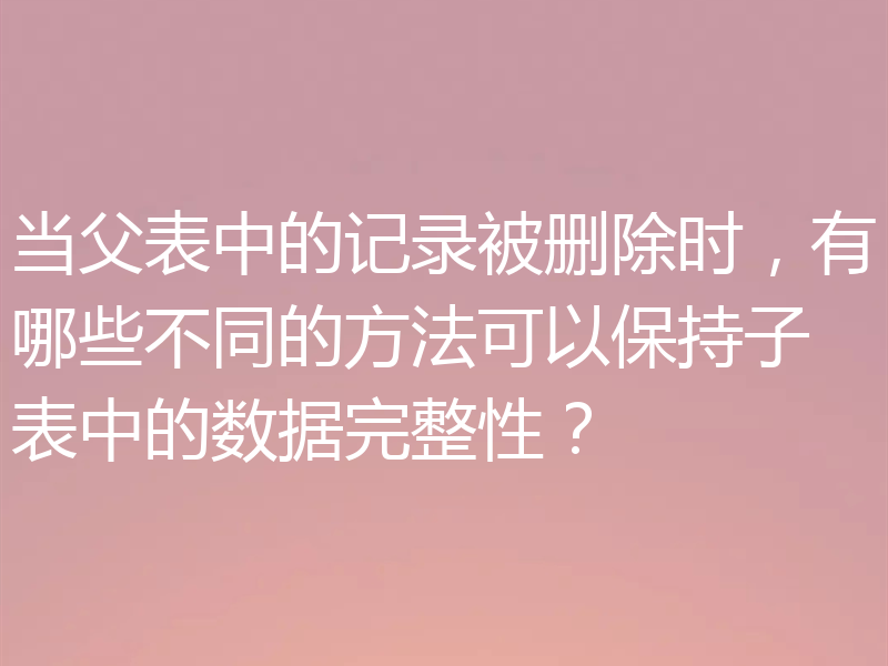 当父表中的记录被删除时，有哪些不同的方法可以保持子表中的数据完整性？