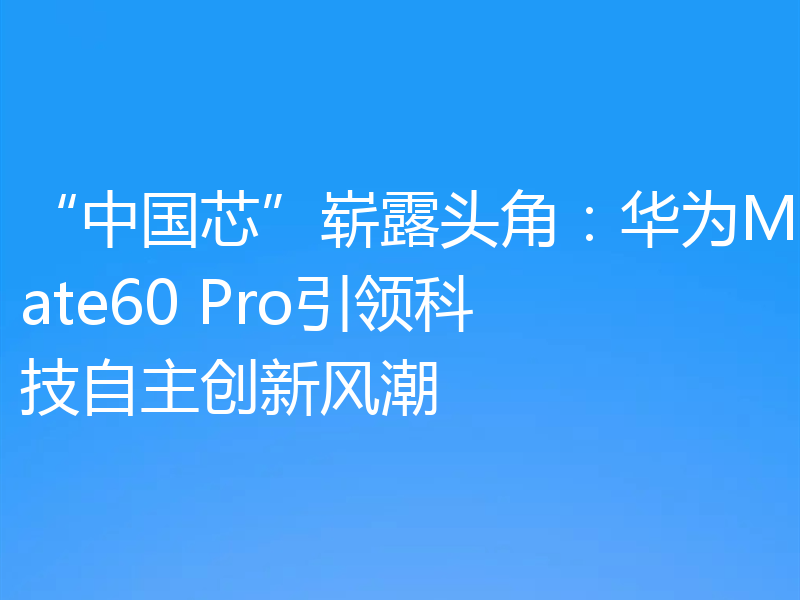 “中国芯”崭露头角：华为Mate60 Pro引领科技自主创新风潮