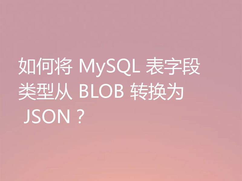 如何将 MySQL 表字段类型从 BLOB 转换为 JSON？