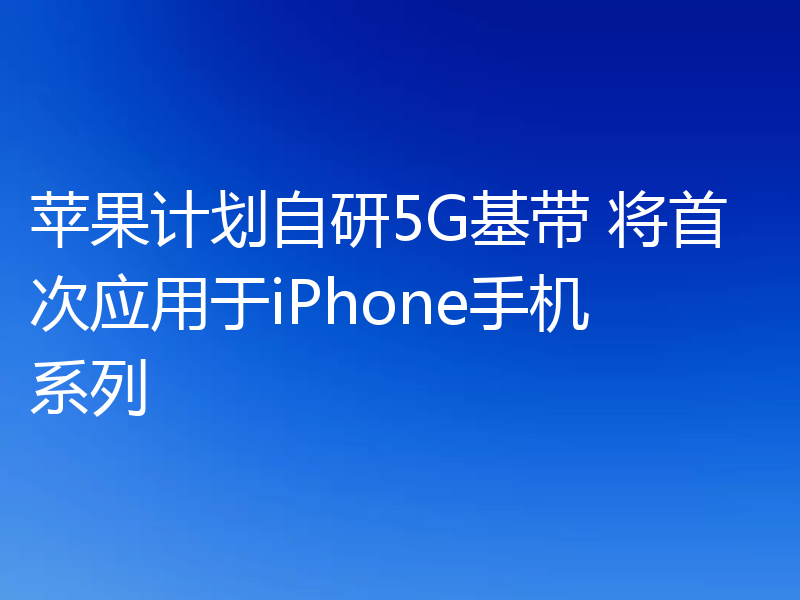 苹果计划自研5G基带 将首次应用于iPhone手机系列