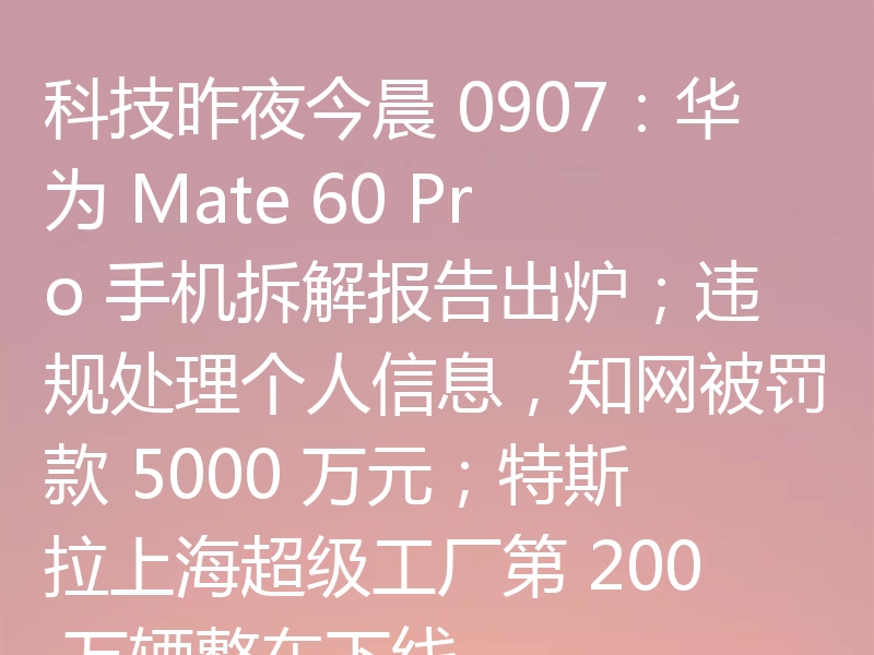 科技昨夜今晨 0907：华为 Mate 60 Pro 手机拆解报告出炉；违规处理个人信息，知网被罚款 5000 万元；特斯拉上海超级工厂第 200 万辆整车下线