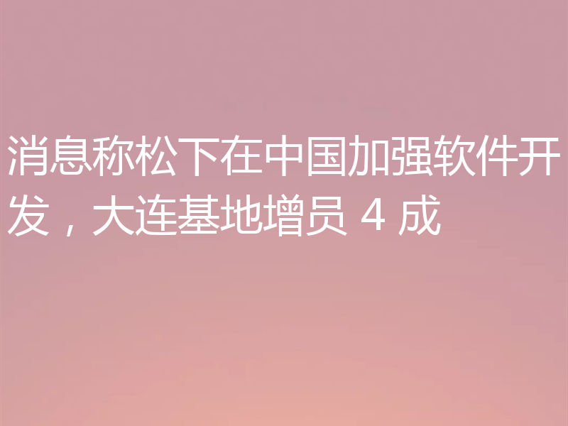 消息称松下在中国加强软件开发，大连基地增员 4 成