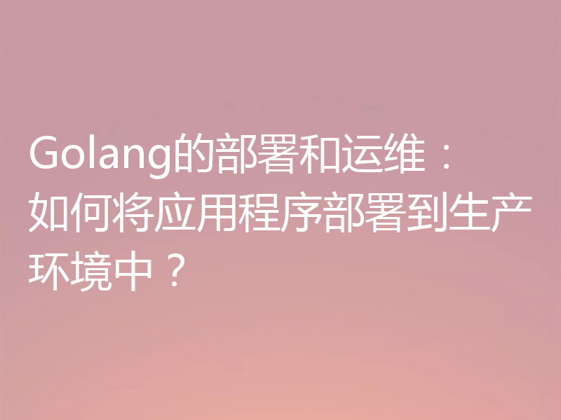 Golang的部署和运维：如何将应用程序部署到生产环境中？