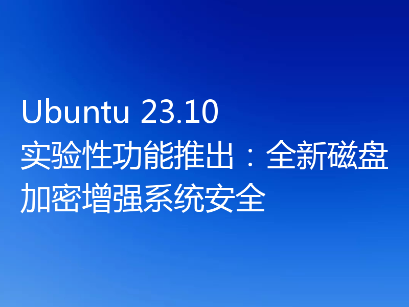 Ubuntu 23.10 实验性功能推出：全新磁盘加密增强系统安全
