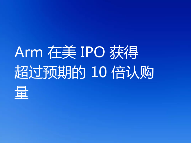Arm 在美 IPO 获得超过预期的 10 倍认购量