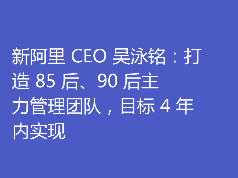 新阿里 CEO 吴泳铭：打造 85 后、90 后主力管理团队，目标 4 年内实现
