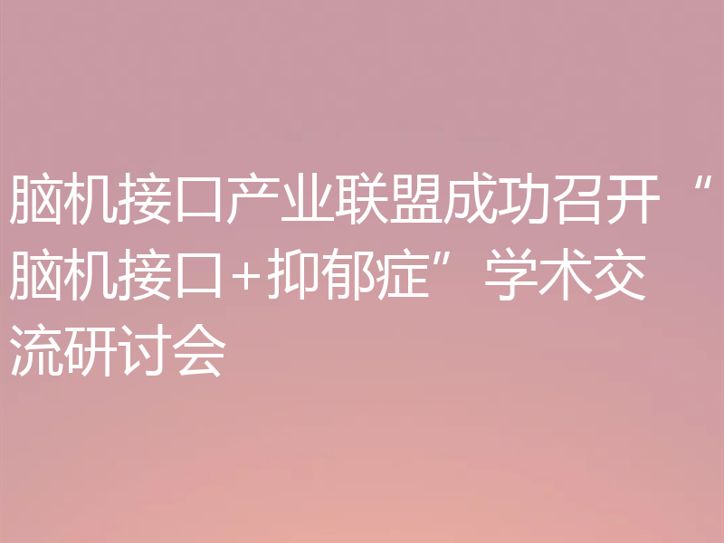 脑机接口产业联盟成功召开“脑机接口+抑郁症”学术交流研讨会