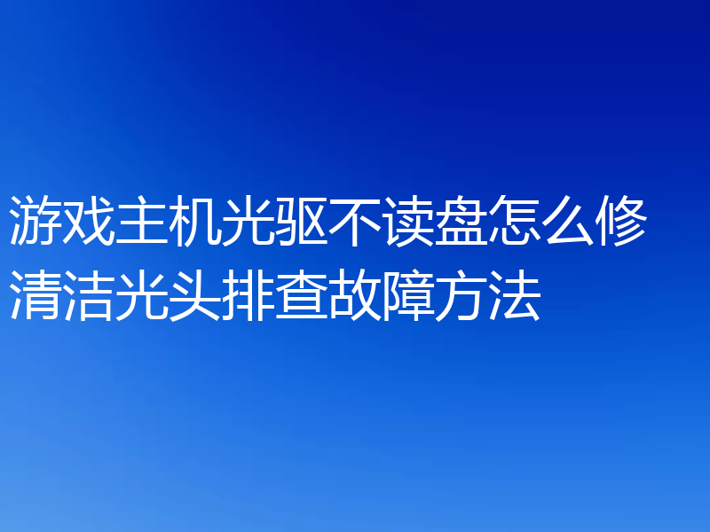 游戏主机光驱不读盘怎么修 清洁光头排查故障方法