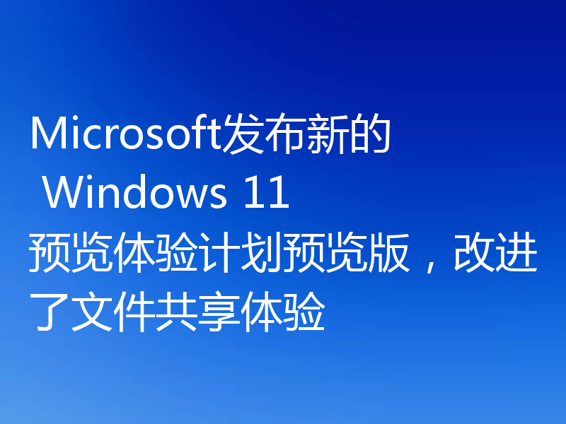 Microsoft发布新的 Windows 11 预览体验计划预览版，改进了文件共享体验