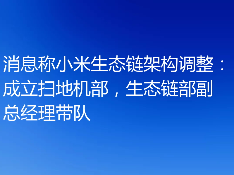 消息称小米生态链架构调整：成立扫地机部，生态链部副总经理带队