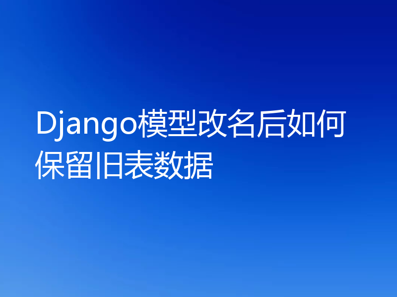 Django模型改名后如何保留旧表数据