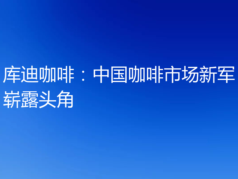 库迪咖啡：中国咖啡市场新军崭露头角